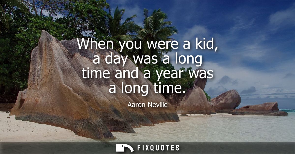 When you were a kid, a day was a long time and a year was a long time