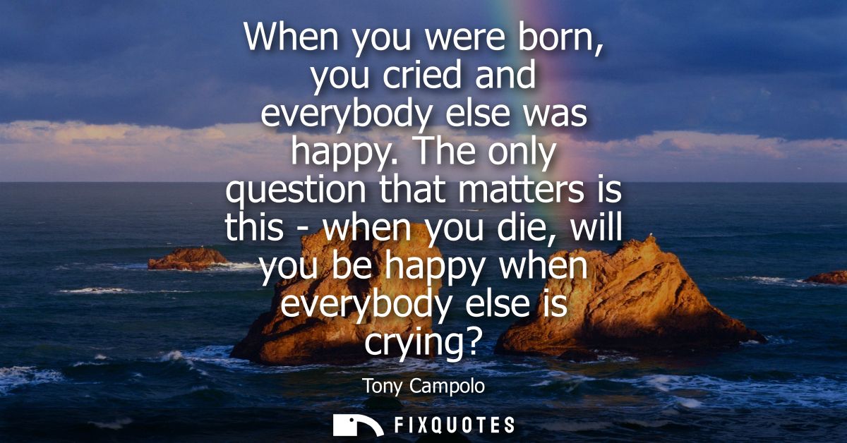 When you were born, you cried and everybody else was happy. The only question that matters is this - when you die, will 