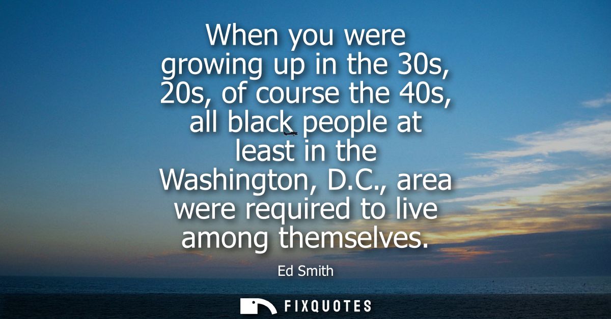 When you were growing up in the 30s, 20s, of course the 40s, all black people at least in the Washington, D.C., area wer