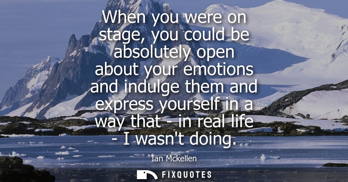 When you were on stage, you could be absolutely open about your emotions and indulge them and express yourself in a way 