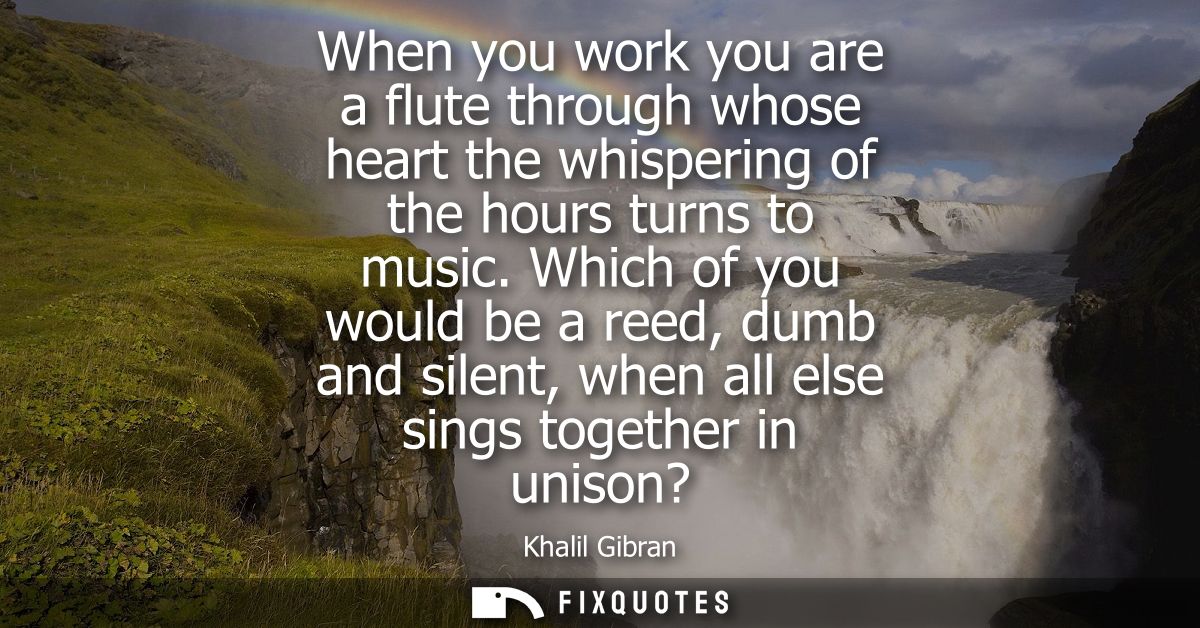 When you work you are a flute through whose heart the whispering of the hours turns to music. Which of you would be a re