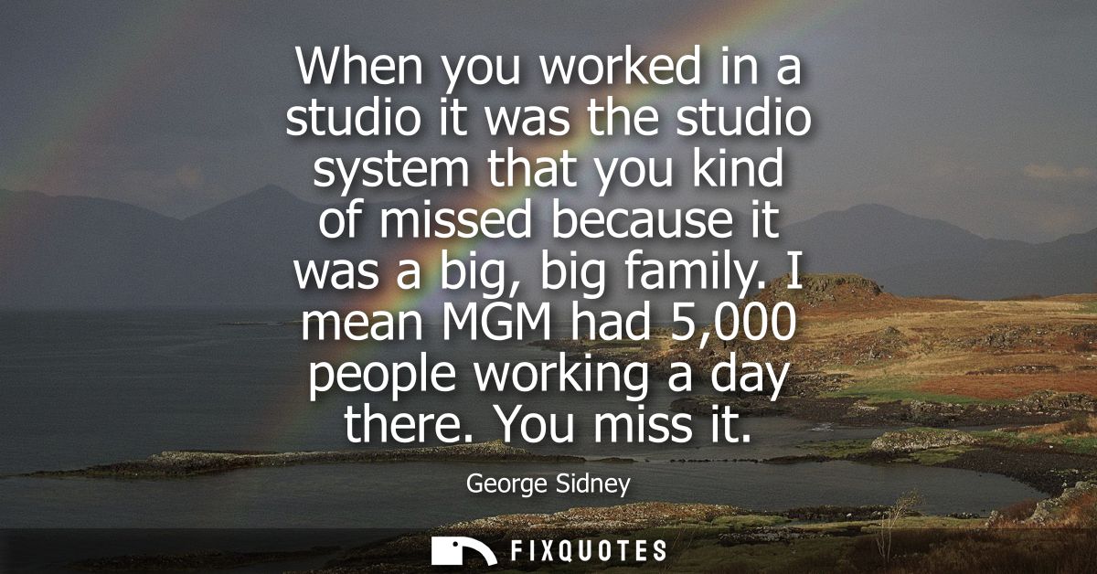 When you worked in a studio it was the studio system that you kind of missed because it was a big, big family. I mean MG