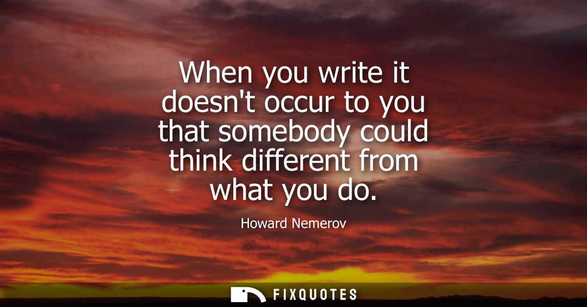 When you write it doesnt occur to you that somebody could think different from what you do - Howard Nemerov