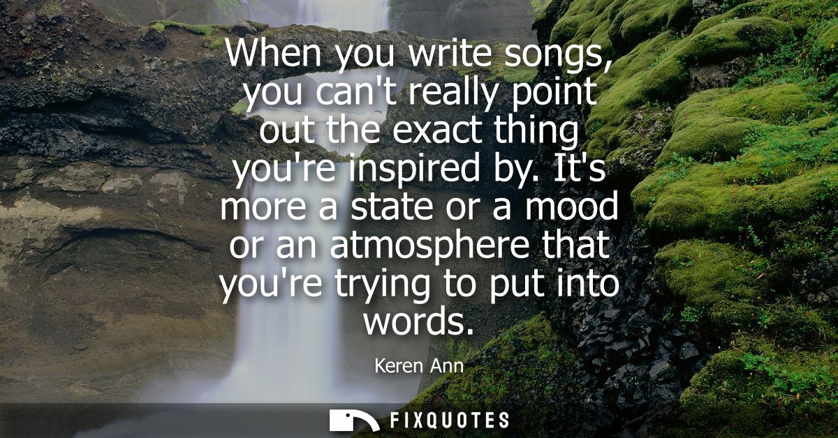 When you write songs, you cant really point out the exact thing youre inspired by. Its more a state or a mood or an atmo