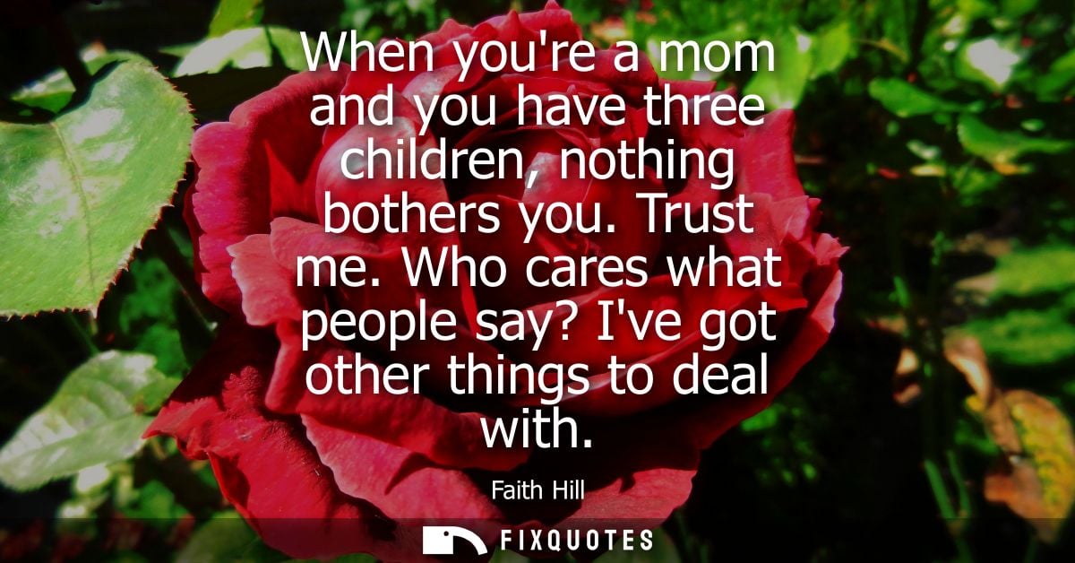 When youre a mom and you have three children, nothing bothers you. Trust me. Who cares what people say? Ive got other th