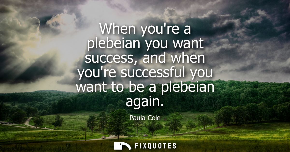 When youre a plebeian you want success, and when youre successful you want to be a plebeian again