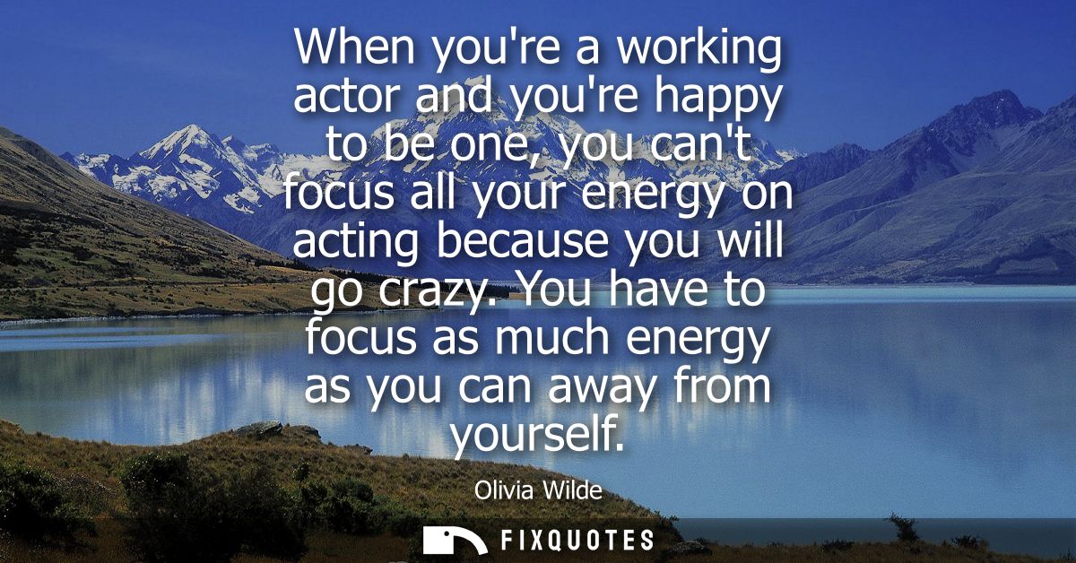When youre a working actor and youre happy to be one, you cant focus all your energy on acting because you will go crazy