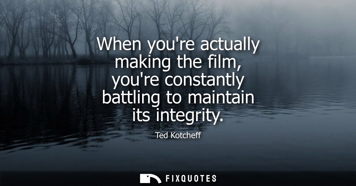 When youre actually making the film, youre constantly battling to maintain its integrity