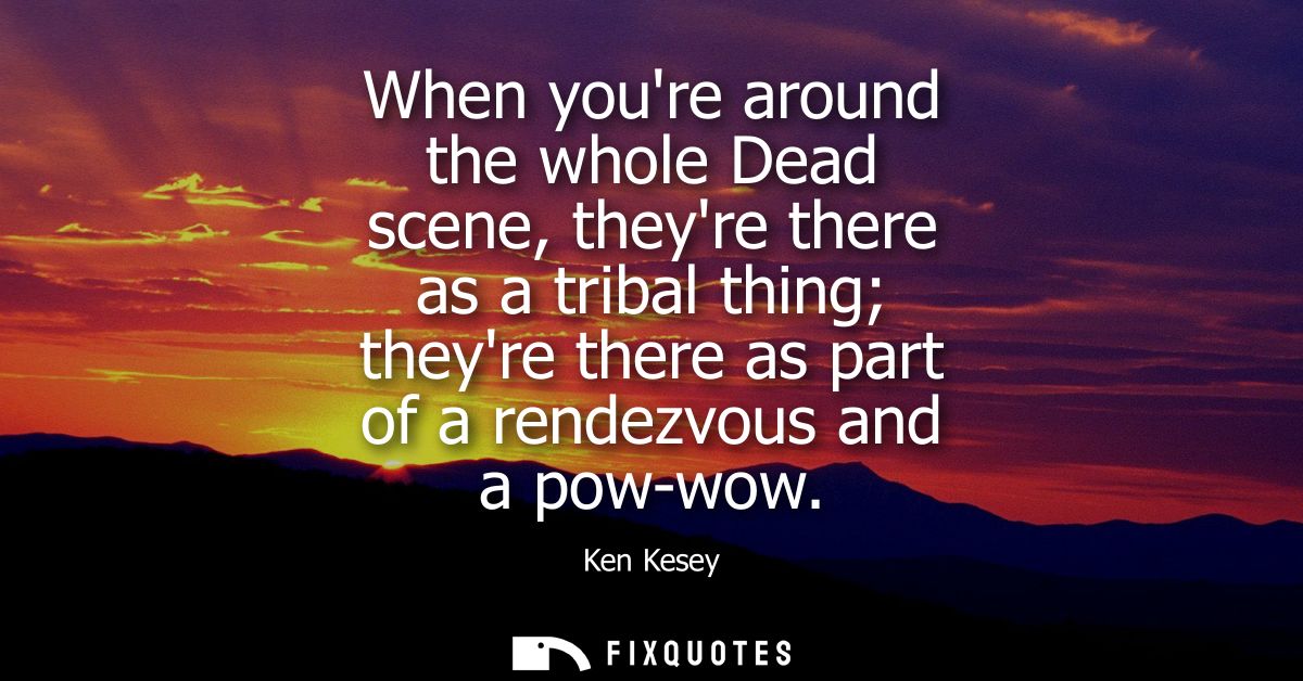 When youre around the whole Dead scene, theyre there as a tribal thing theyre there as part of a rendezvous and a pow-wo