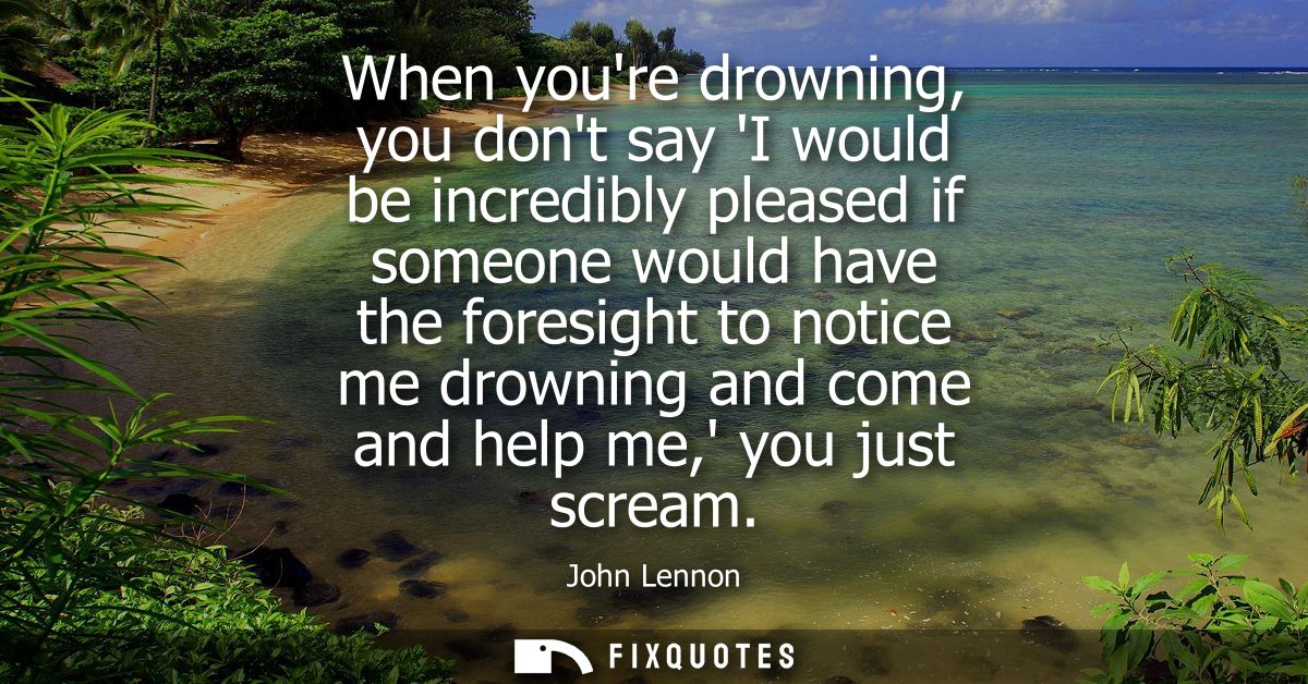 When youre drowning, you dont say I would be incredibly pleased if someone would have the foresight to notice me drownin