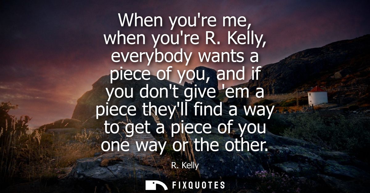 When youre me, when youre R. Kelly, everybody wants a piece of you, and if you dont give em a piece theyll find a way to