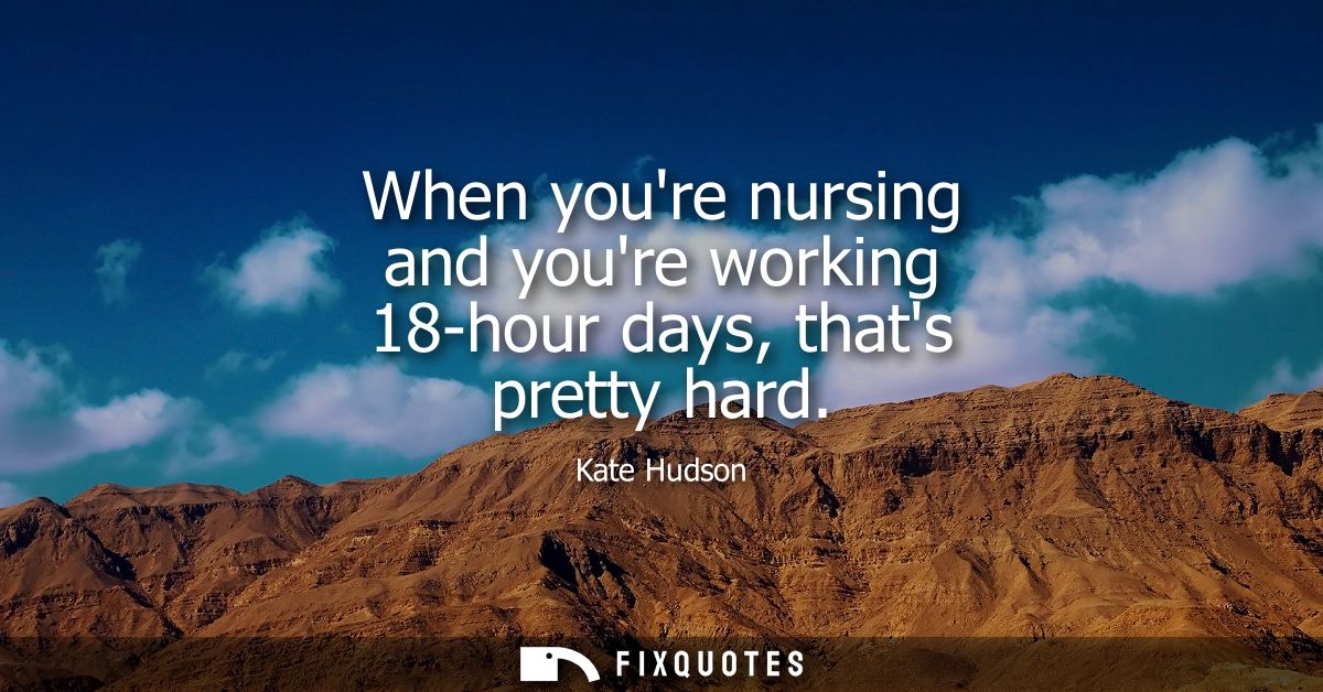 When youre nursing and youre working 18-hour days, thats pretty hard