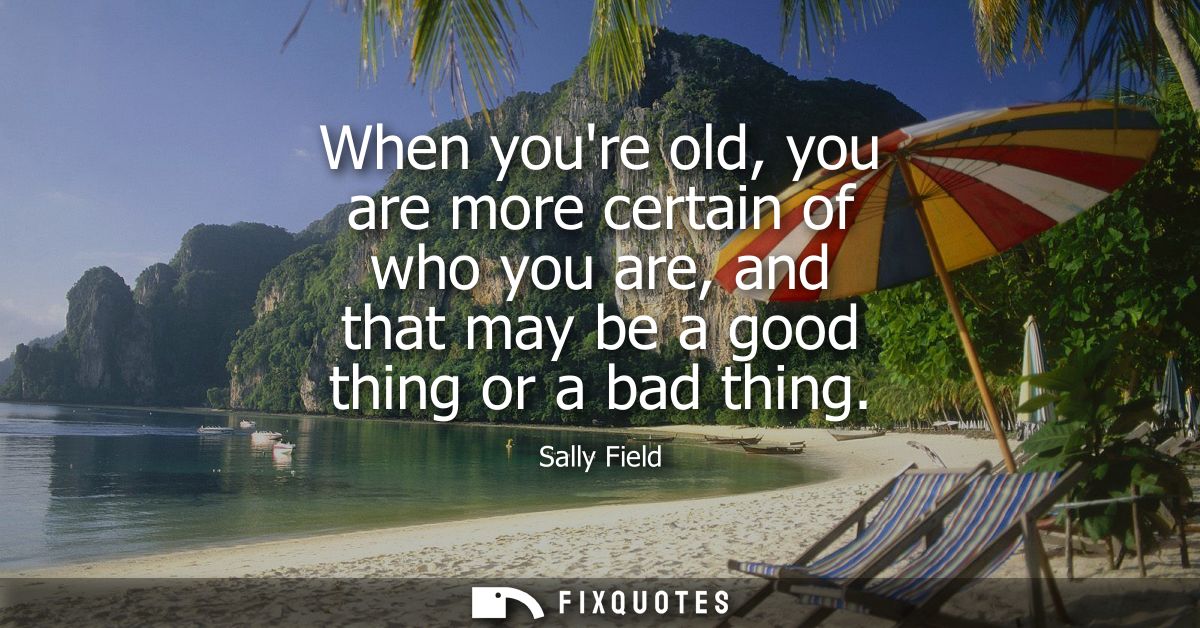 When youre old, you are more certain of who you are, and that may be a good thing or a bad thing
