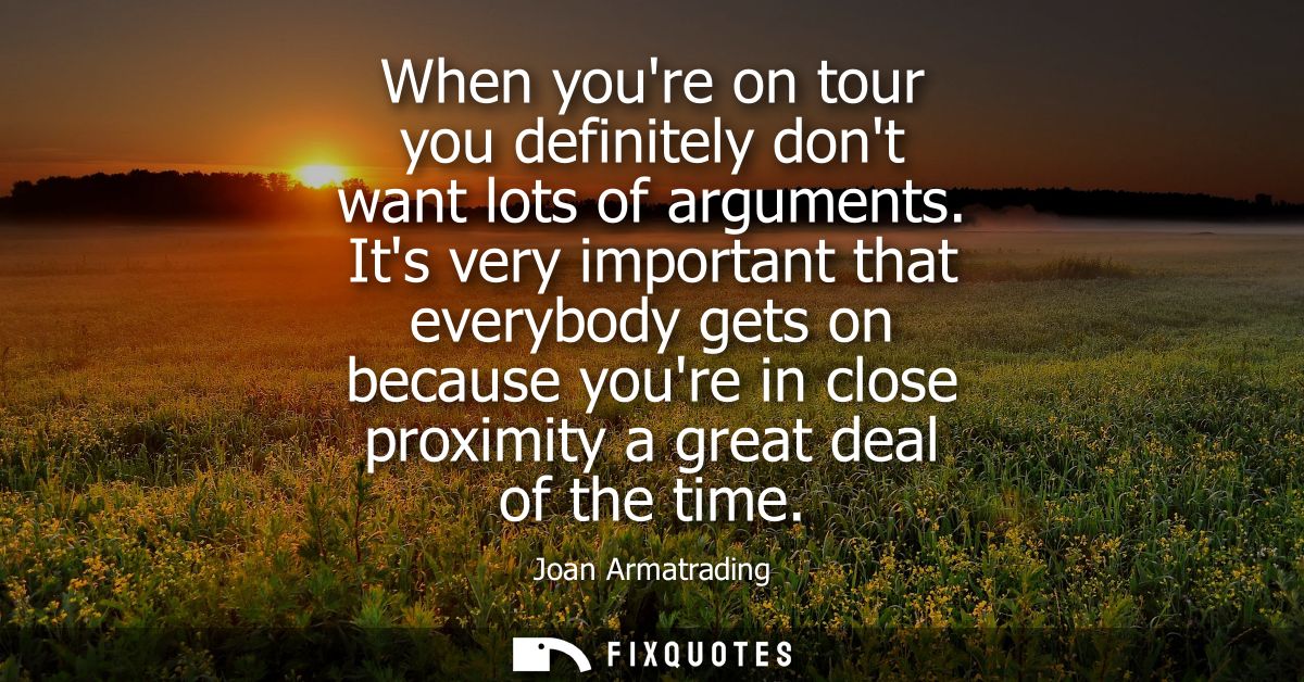When youre on tour you definitely dont want lots of arguments. Its very important that everybody gets on because youre i