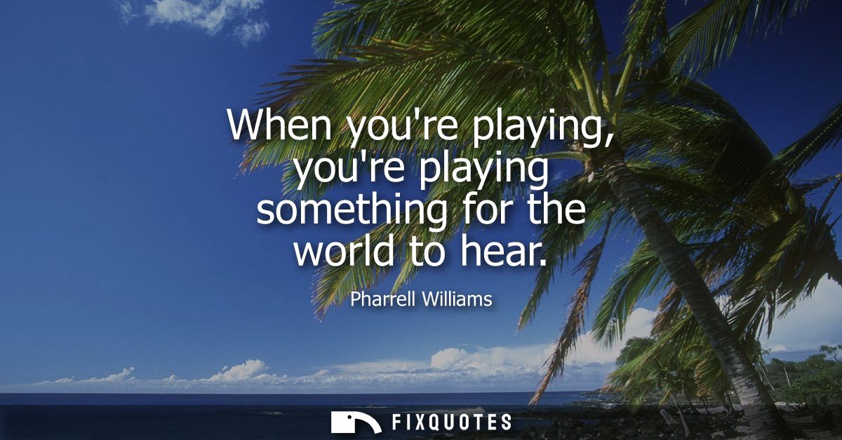 When youre playing, youre playing something for the world to hear