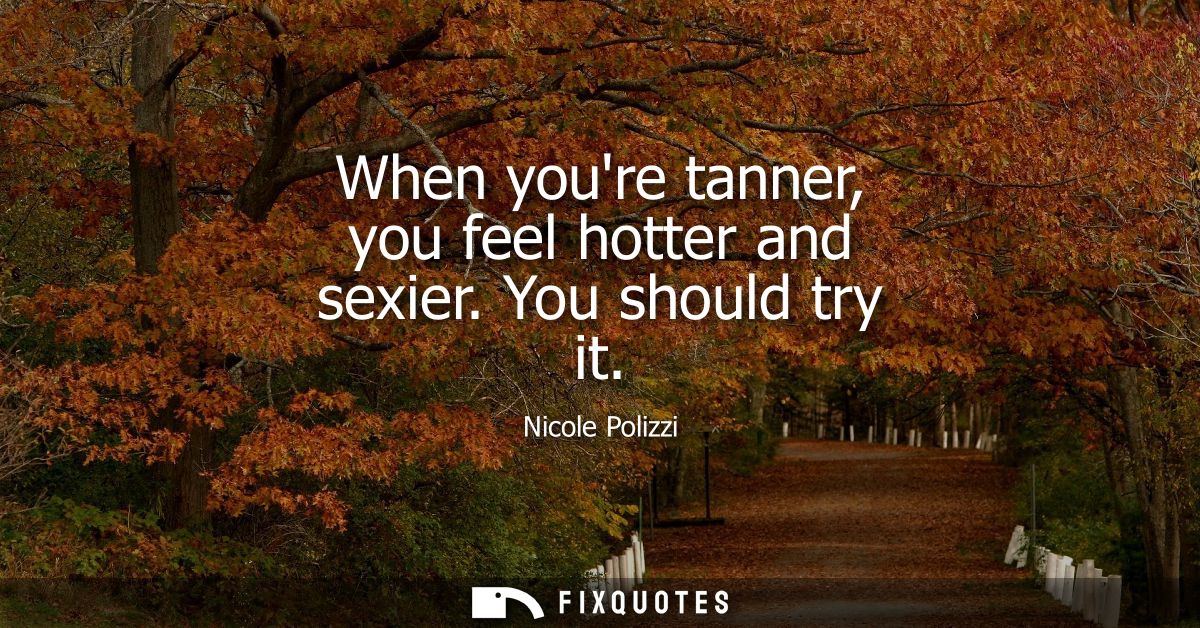 When youre tanner, you feel hotter and sexier. You should try it