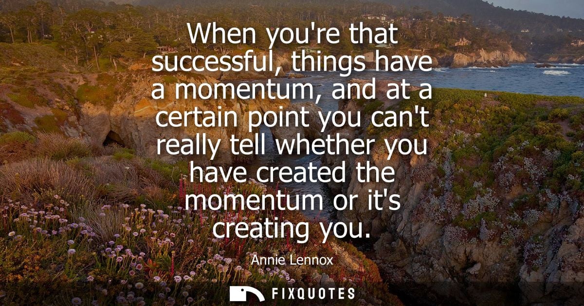 When youre that successful, things have a momentum, and at a certain point you cant really tell whether you have created