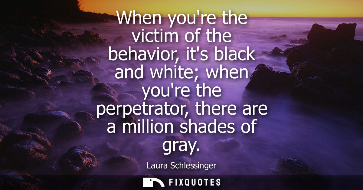 When youre the victim of the behavior, its black and white when youre the perpetrator, there are a million shades of gra