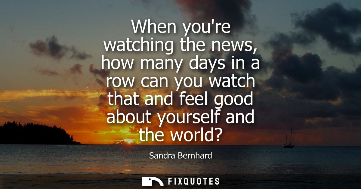 When youre watching the news, how many days in a row can you watch that and feel good about yourself and the world?
