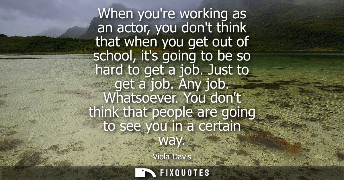 When youre working as an actor, you dont think that when you get out of school, its going to be so hard to get a job. Ju