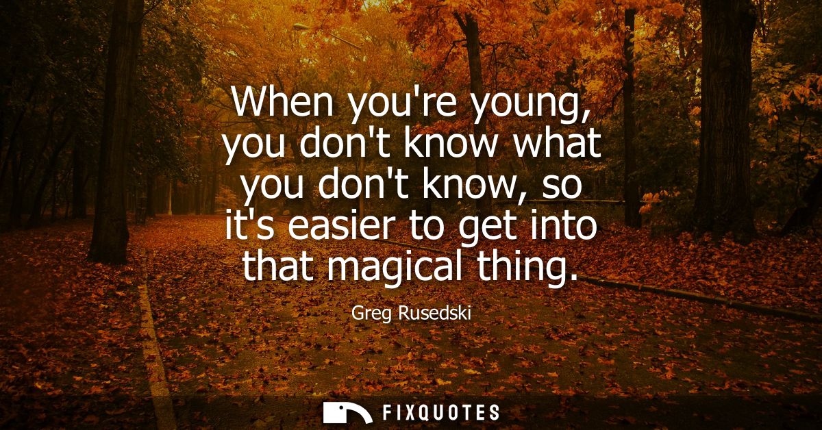 When youre young, you dont know what you dont know, so its easier to get into that magical thing