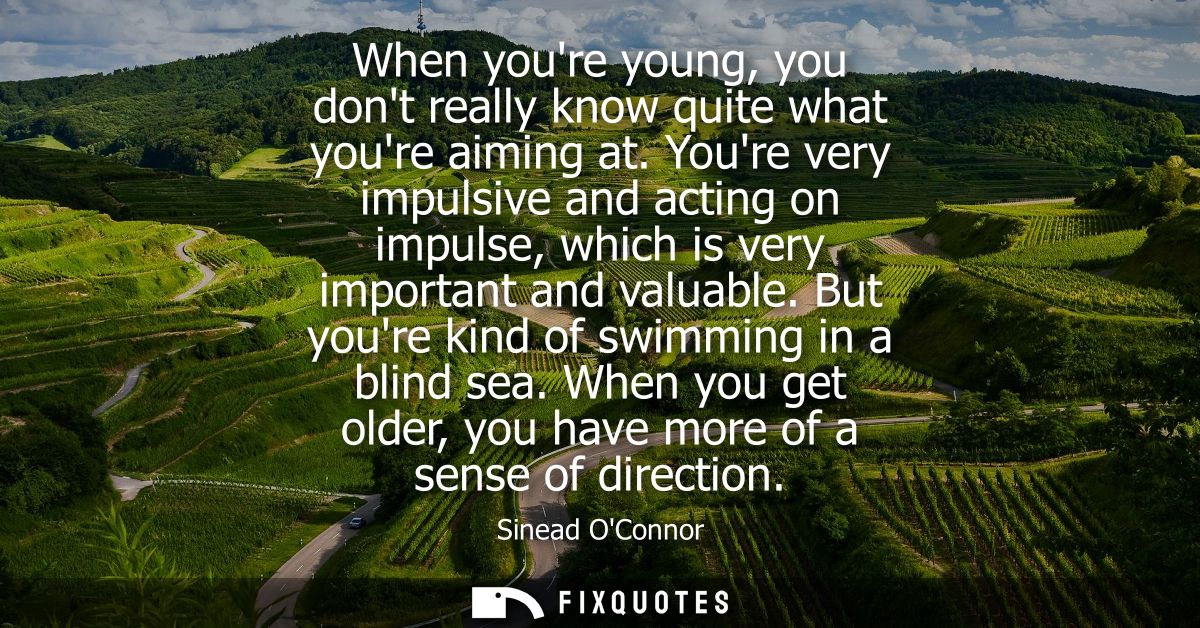 When youre young, you dont really know quite what youre aiming at. Youre very impulsive and acting on impulse, which is 
