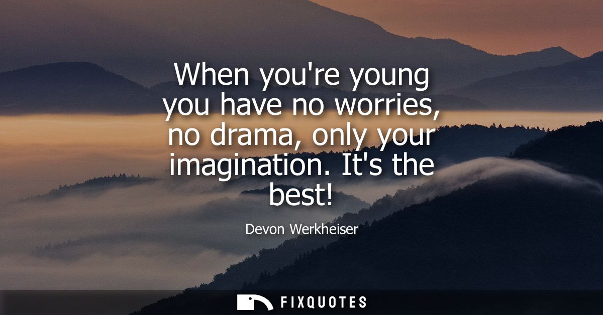 When youre young you have no worries, no drama, only your imagination. Its the best!