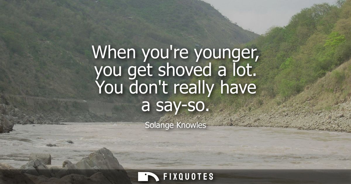 When youre younger, you get shoved a lot. You dont really have a say-so