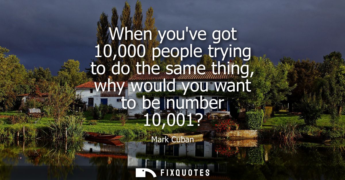 When youve got 10,000 people trying to do the same thing, why would you want to be number 10,001?