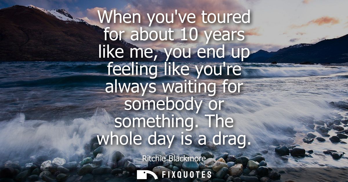 When youve toured for about 10 years like me, you end up feeling like youre always waiting for somebody or something. Th