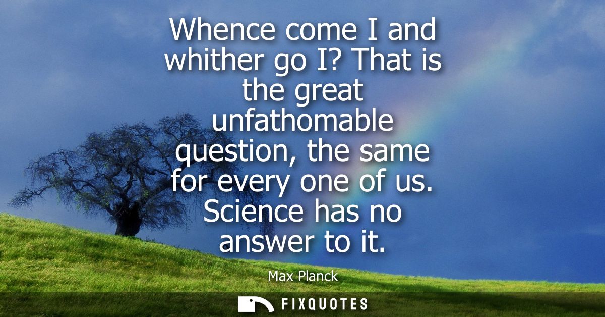 Whence come I and whither go I? That is the great unfathomable question, the same for every one of us. Science has no an