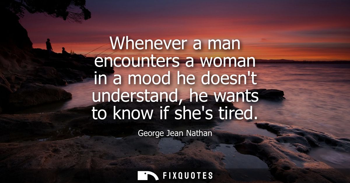 Whenever a man encounters a woman in a mood he doesnt understand, he wants to know if shes tired