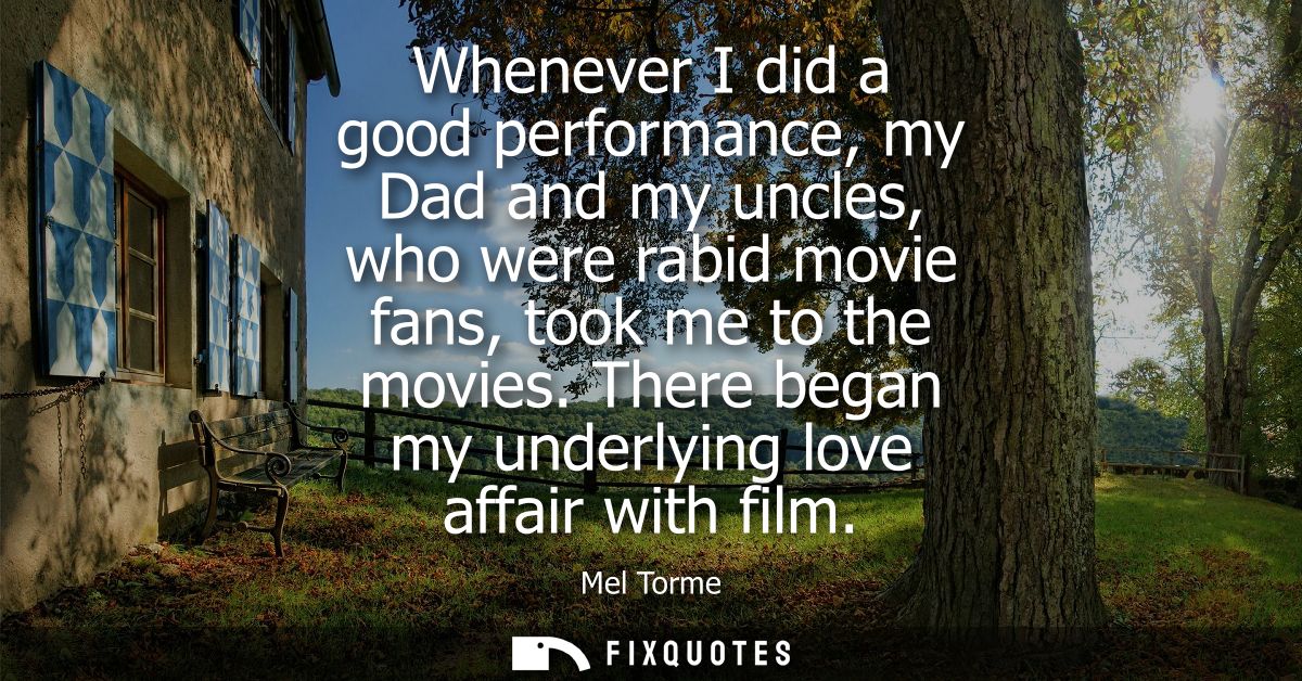 Whenever I did a good performance, my Dad and my uncles, who were rabid movie fans, took me to the movies. There began m
