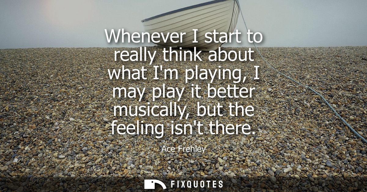 Whenever I start to really think about what Im playing, I may play it better musically, but the feeling isnt there