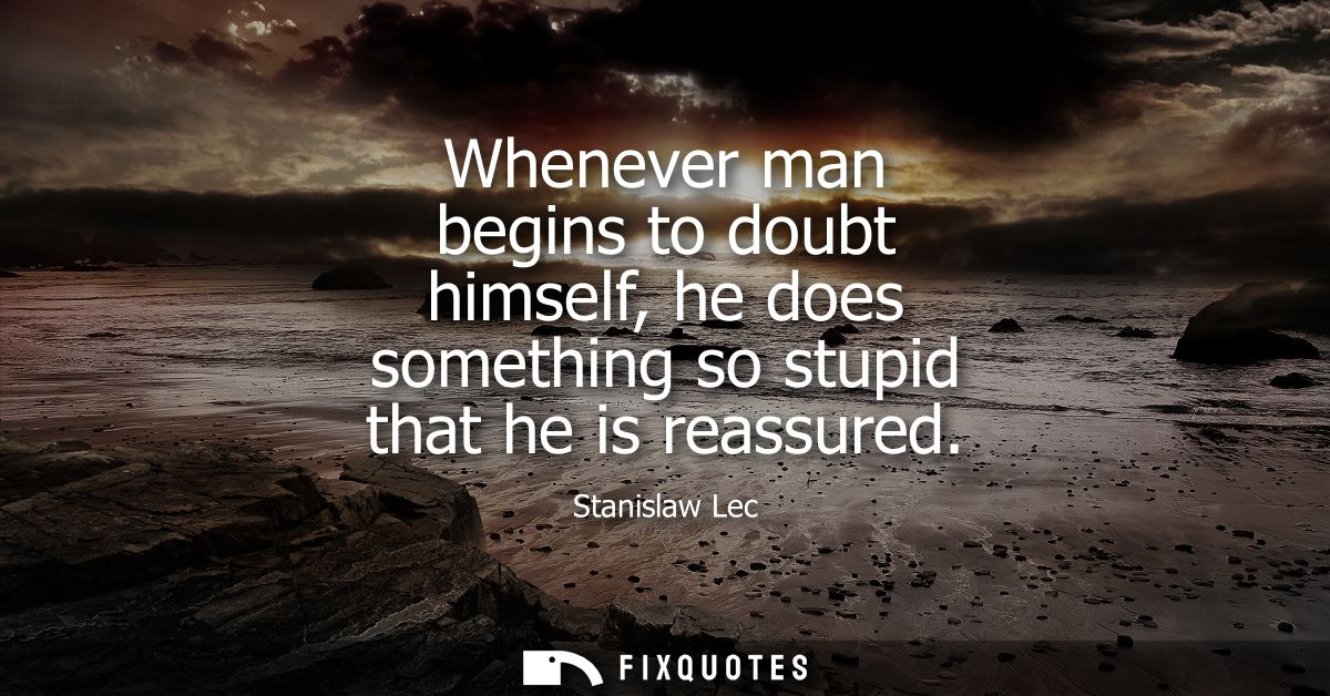 Whenever man begins to doubt himself, he does something so stupid that he is reassured