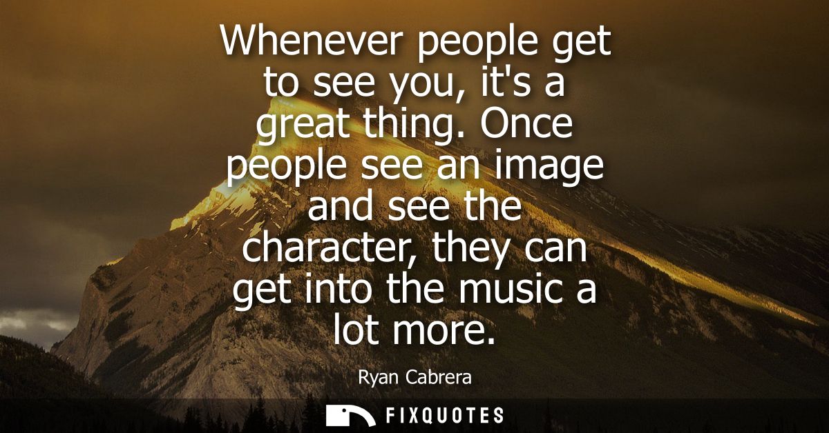 Whenever people get to see you, its a great thing. Once people see an image and see the character, they can get into the