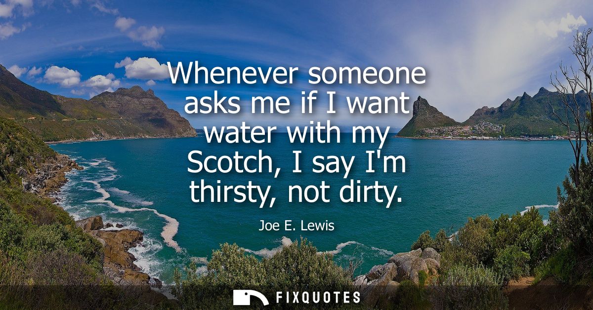 Whenever someone asks me if I want water with my Scotch, I say Im thirsty, not dirty
