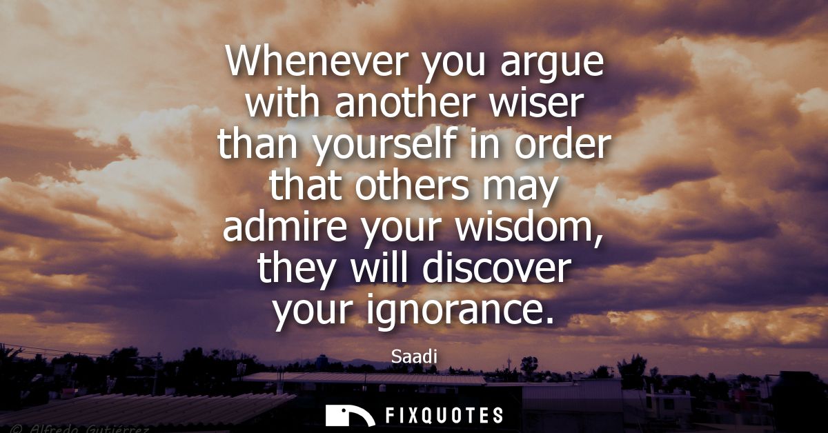 Whenever you argue with another wiser than yourself in order that others may admire your wisdom, they will discover your