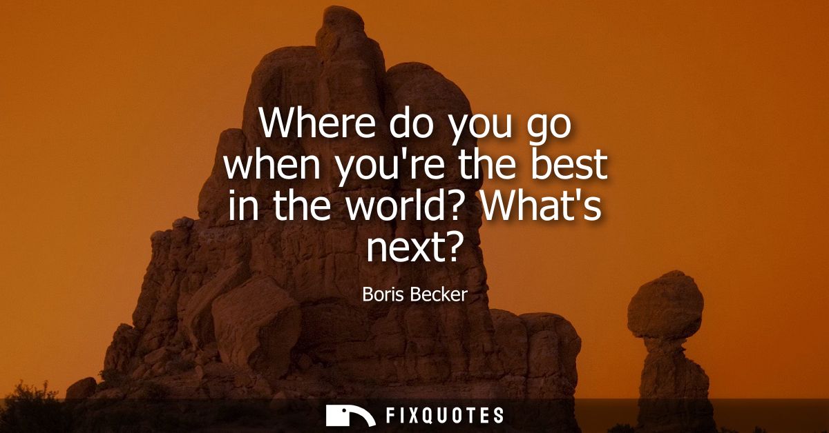 Where do you go when youre the best in the world? Whats next?