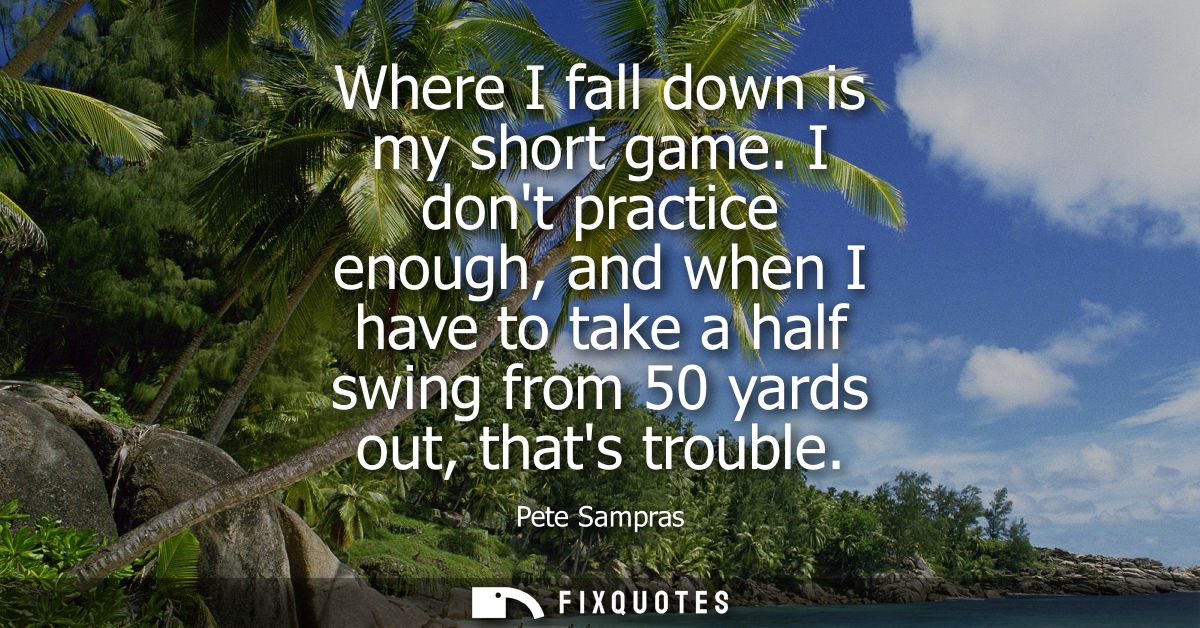 Where I fall down is my short game. I dont practice enough, and when I have to take a half swing from 50 yards out, that