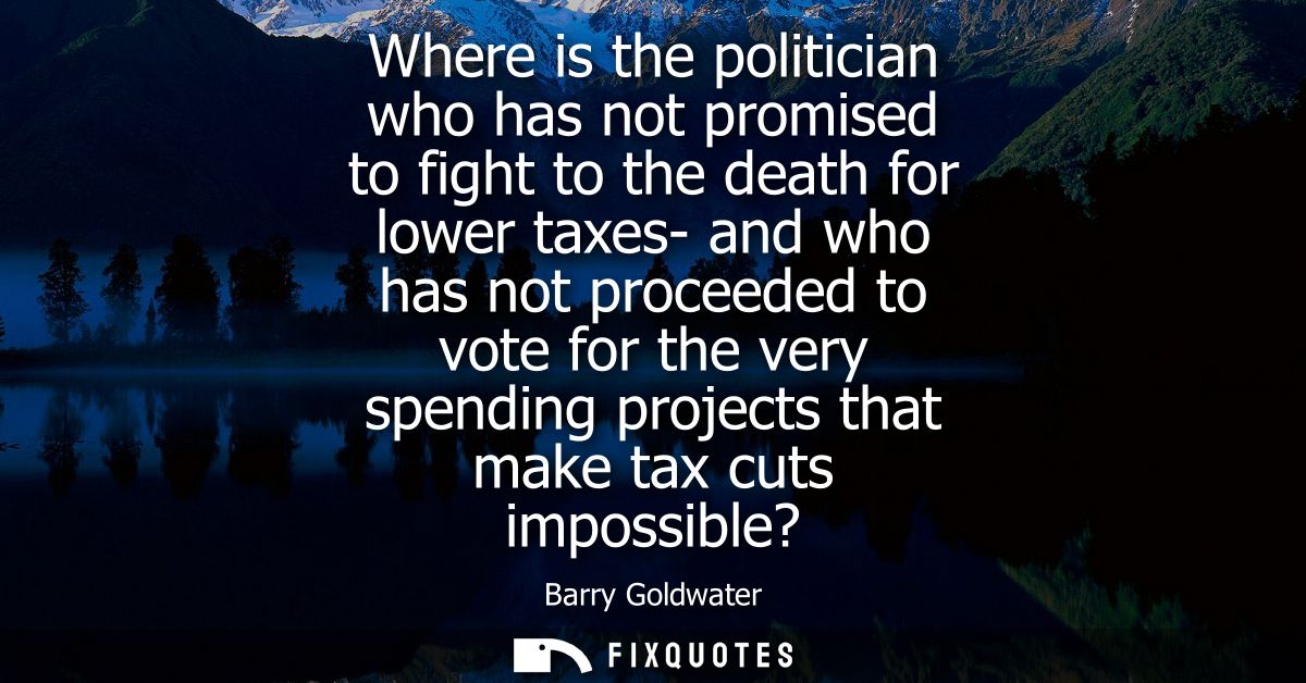 Where is the politician who has not promised to fight to the death for lower taxes- and who has not proceeded to vote fo