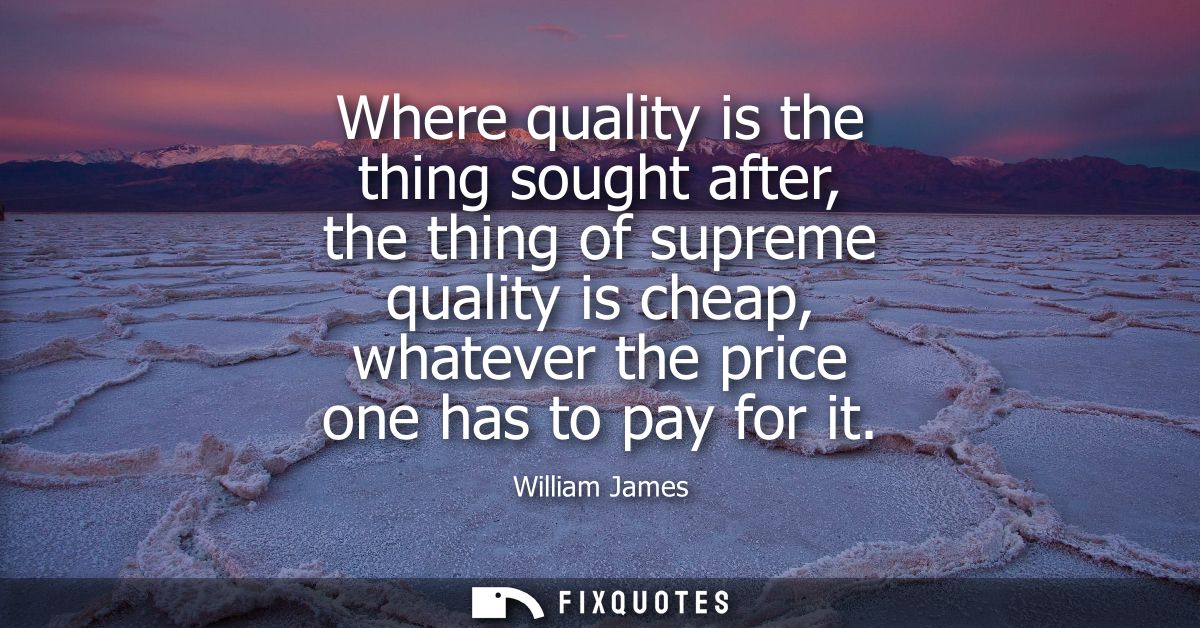 Where quality is the thing sought after, the thing of supreme quality is cheap, whatever the price one has to pay for it