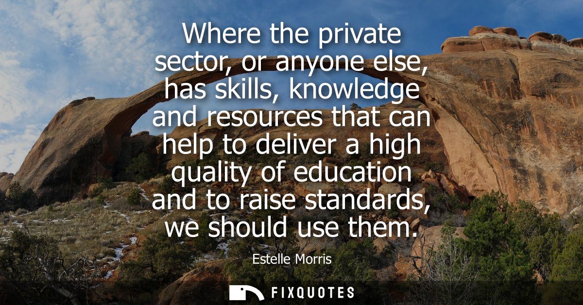 Where the private sector, or anyone else, has skills, knowledge and resources that can help to deliver a high quality of