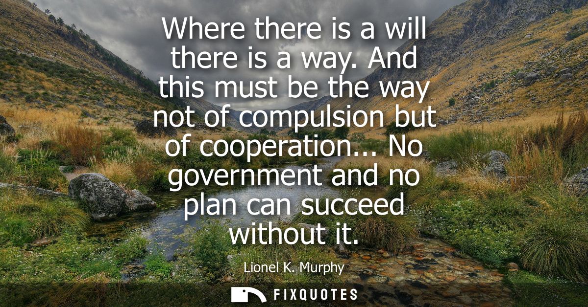 Where there is a will there is a way. And this must be the way not of compulsion but of cooperation... No government and