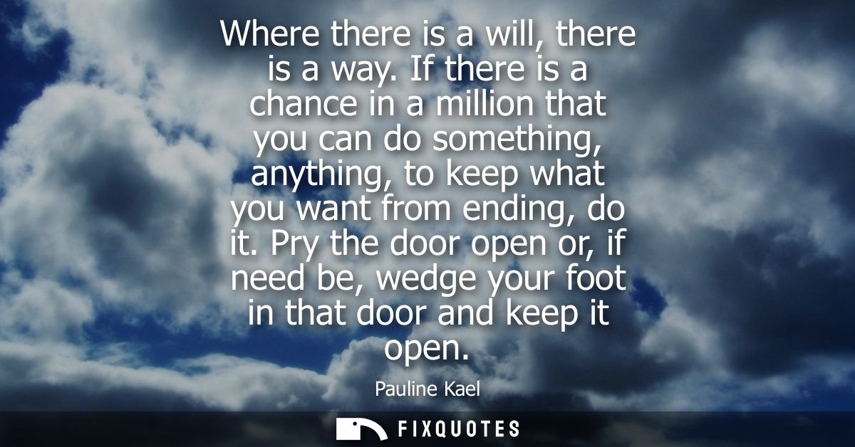 Where there is a will, there is a way. If there is a chance in a million that you can do something, anything, to keep wh