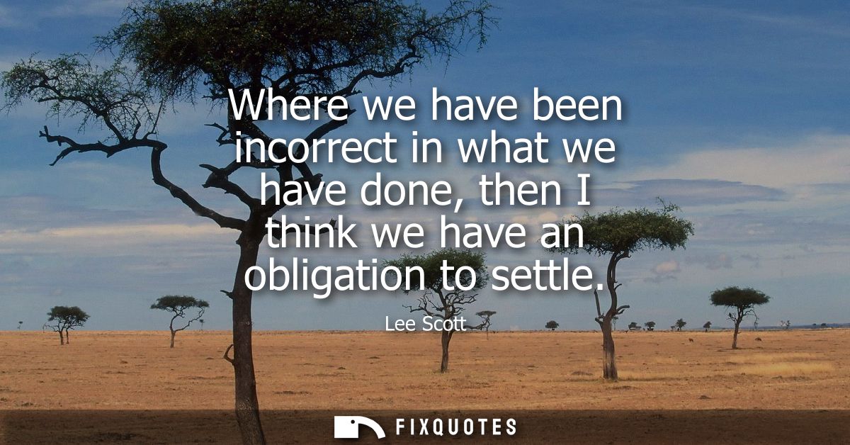 Where we have been incorrect in what we have done, then I think we have an obligation to settle