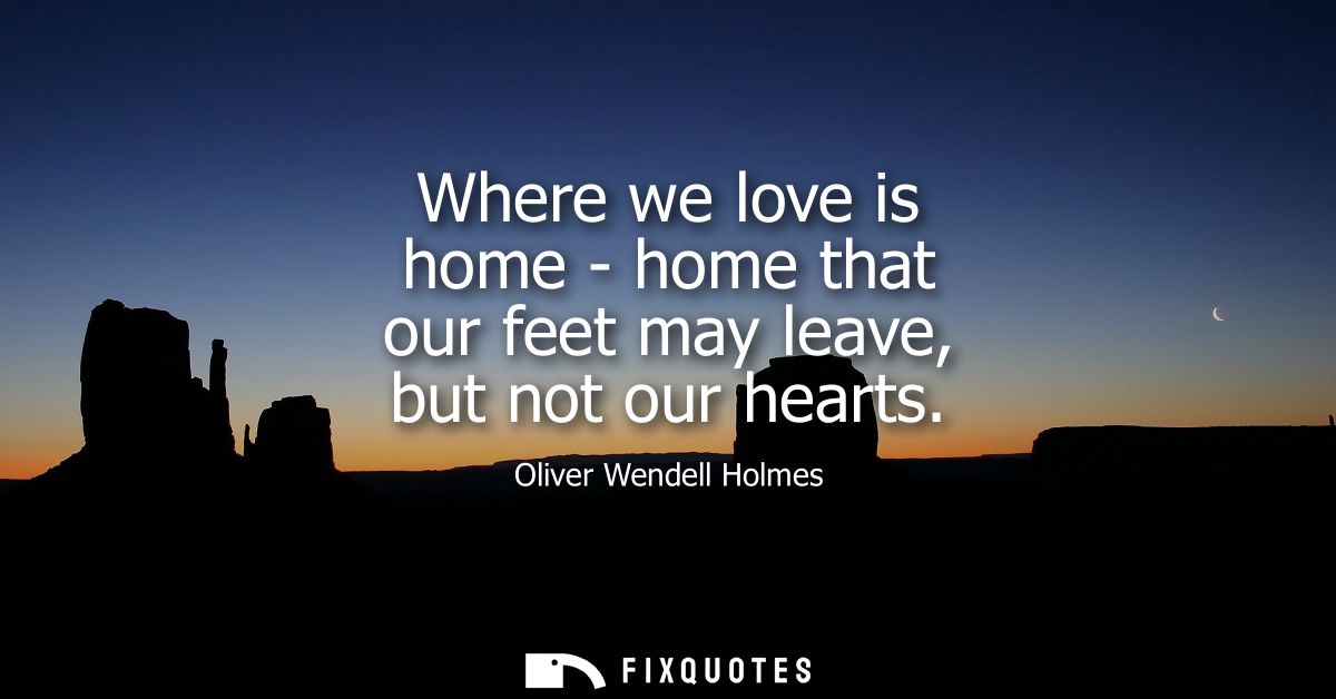 Where we love is home - home that our feet may leave, but not our hearts