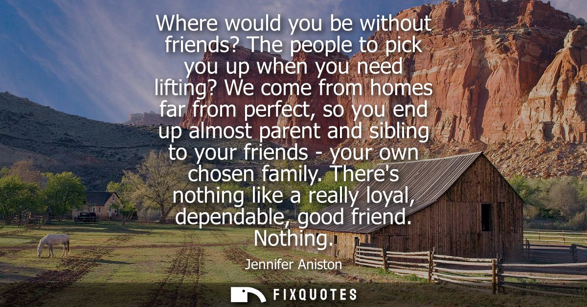 Where would you be without friends? The people to pick you up when you need lifting? We come from homes far from perfect