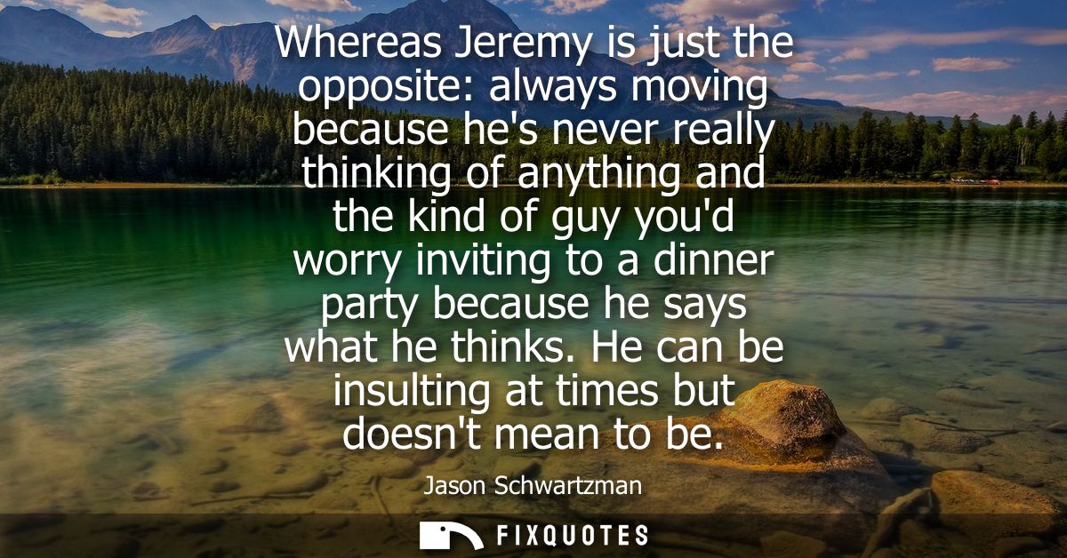 Whereas Jeremy is just the opposite: always moving because hes never really thinking of anything and the kind of guy you