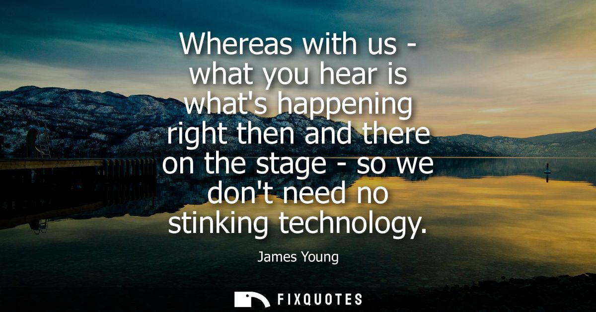 Whereas with us - what you hear is whats happening right then and there on the stage - so we dont need no stinking techn